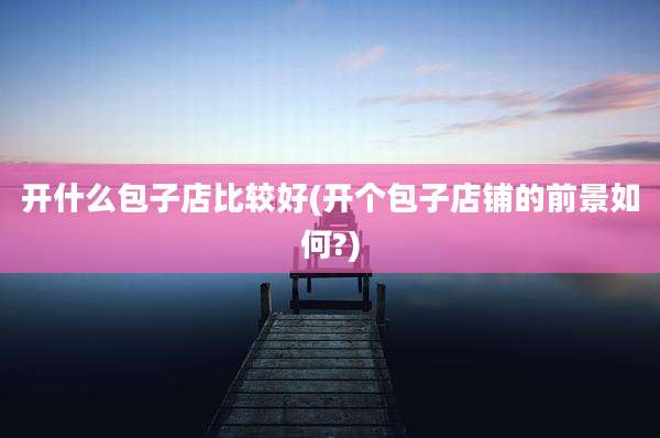 开什么包子店比较好(开个包子店铺的前景如何?)
