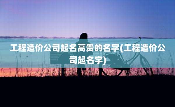 工程造价公司起名高贵的名字(工程造价公司起名字)