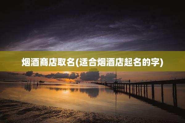 烟酒商店取名(适合烟酒店起名的字)