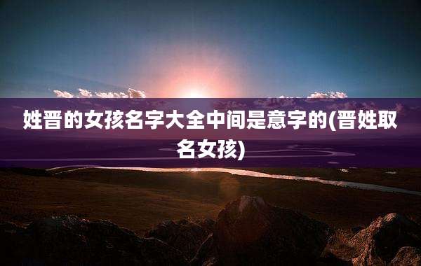 姓晋的女孩名字大全中间是意字的(晋姓取名女孩)