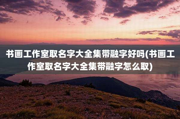 书画工作室取名字大全集带融字好吗(书画工作室取名字大全集带融字怎么取)
