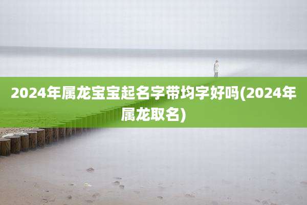 2024年属龙宝宝起名字带均字好吗(2024年属龙取名)