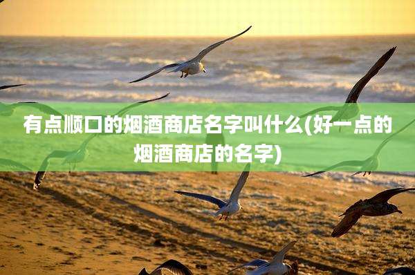 有点顺口的烟酒商店名字叫什么(好一点的烟酒商店的名字)
