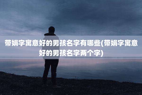 带娟字寓意好的男孩名字有哪些(带娟字寓意好的男孩名字两个字)