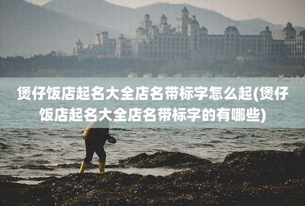 煲仔饭店起名大全店名带标字怎么起(煲仔饭店起名大全店名带标字的有哪些)