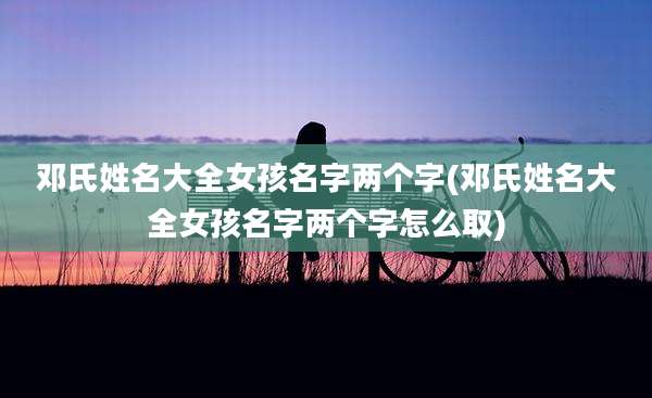 邓氏姓名大全女孩名字两个字(邓氏姓名大全女孩名字两个字怎么取)