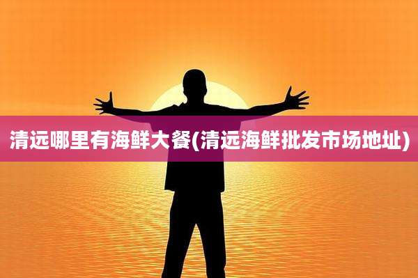 清远哪里有海鲜大餐(清远海鲜批发市场地址)