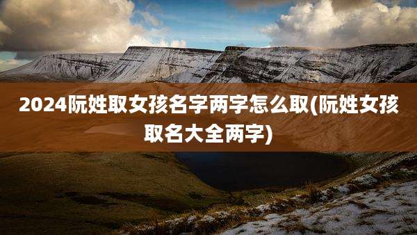 2024阮姓取女孩名字两字怎么取(阮姓女孩取名大全两字)