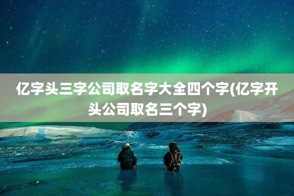 亿字头三字公司取名字大全四个字(亿字开头公司取名三个字)