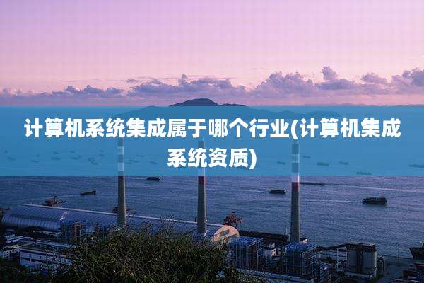 计算机系统集成属于哪个行业(计算机集成系统资质)