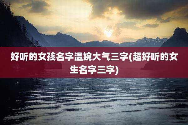 好听的女孩名字温婉大气三字(超好听的女生名字三字)