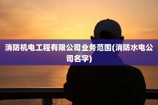 消防机电工程有限公司业务范围(消防水电公司名字)