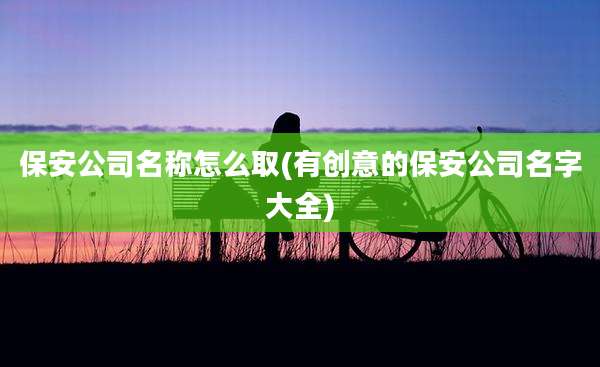 保安公司名称怎么取(有创意的保安公司名字大全)