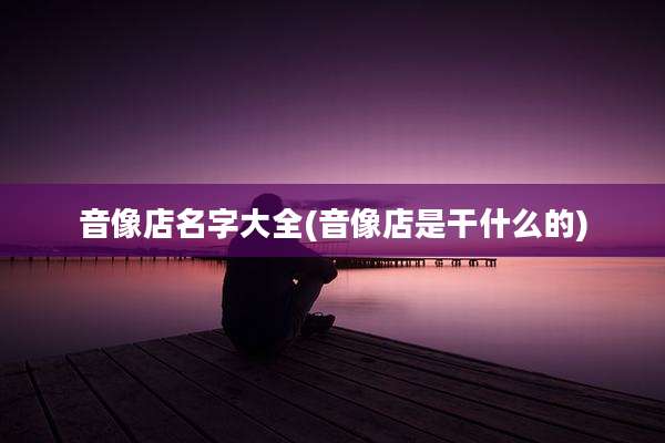音像店名字大全(音像店是干什么的)