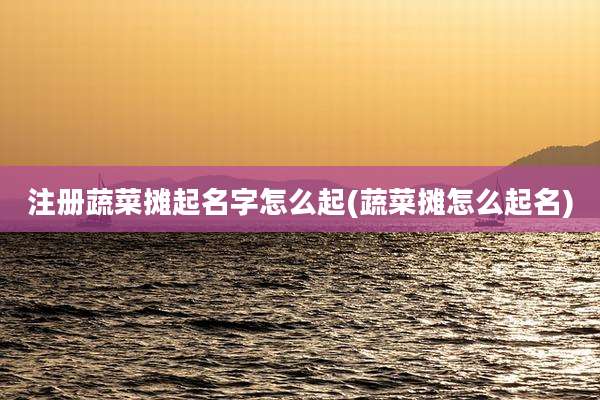 注册蔬菜摊起名字怎么起(蔬菜摊怎么起名)