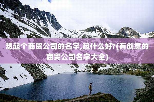 想起个商贸公司的名字,起什么好?(有创意的商贸公司名字大全)