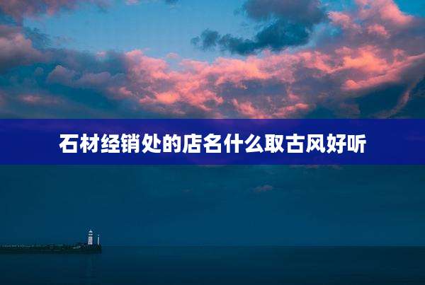 石材经销处的店名什么取古风好听