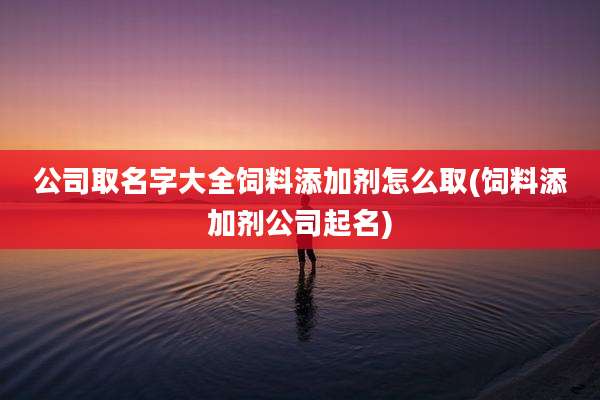 公司取名字大全饲料添加剂怎么取(饲料添加剂公司起名)