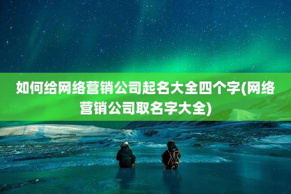 如何给网络营销公司起名大全四个字(网络营销公司取名字大全)