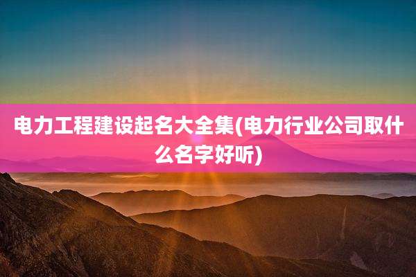 电力工程建设起名大全集(电力行业公司取什么名字好听)