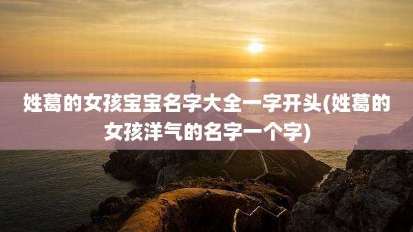 姓葛的女孩宝宝名字大全一字开头(姓葛的女孩洋气的名字一个字)