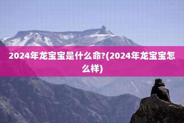 2024年龙宝宝是什么命?(2024年龙宝宝怎么样)