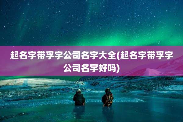 起名字带孚字公司名字大全(起名字带孚字公司名字好吗)