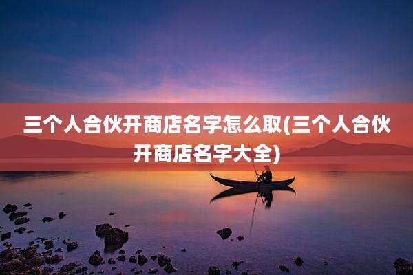 三个人合伙开商店名字怎么取(三个人合伙开商店名字大全)