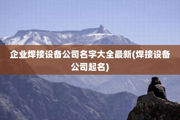 企业焊接设备公司名字大全最新(焊接设备公司起名)