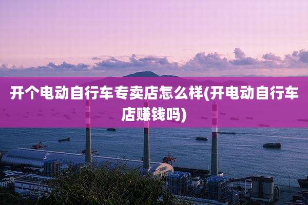 开个电动自行车专卖店怎么样(开电动自行车店赚钱吗)