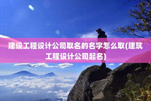 建设工程设计公司取名的名字怎么取(建筑工程设计公司起名)