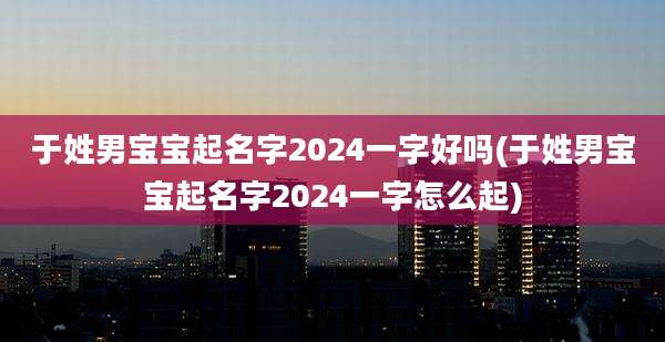 于姓男宝宝起名字2024一字好吗(于姓男宝宝起名字2024一字怎么起)