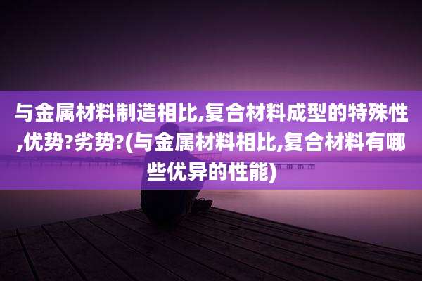 与金属材料制造相比,复合材料成型的特殊性,优势?劣势?(与金属材料相比,复合材料有哪些优异的性能)