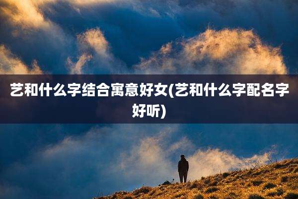 艺和什么字结合寓意好女(艺和什么字配名字好听)