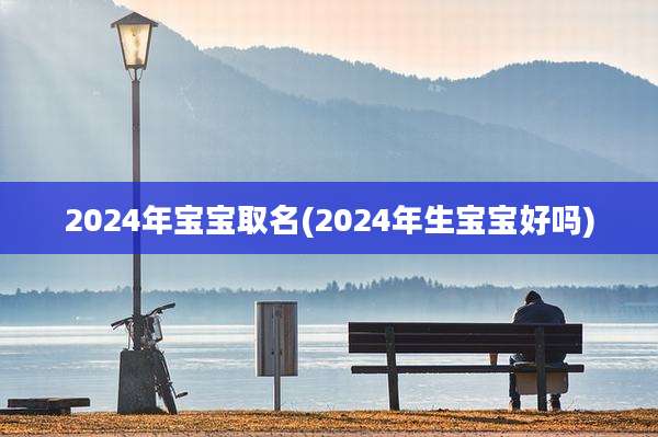 2024年宝宝取名(2024年生宝宝好吗)