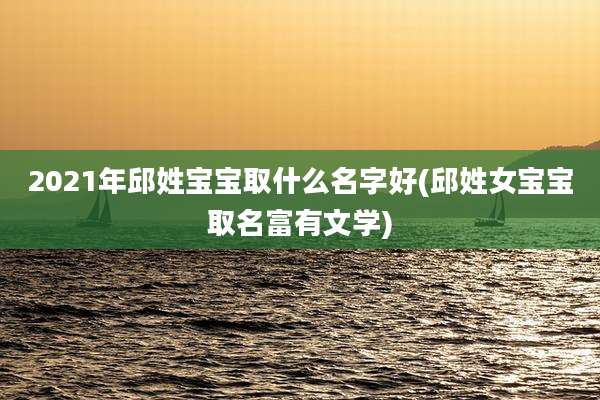 2021年邱姓宝宝取什么名字好(邱姓女宝宝取名富有文学)