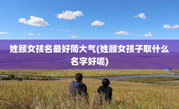 姓顾女孩名最好简大气(姓顾女孩子取什么名字好呢)