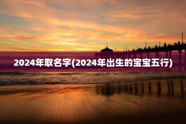 2024年取名字(2024年出生的宝宝五行)