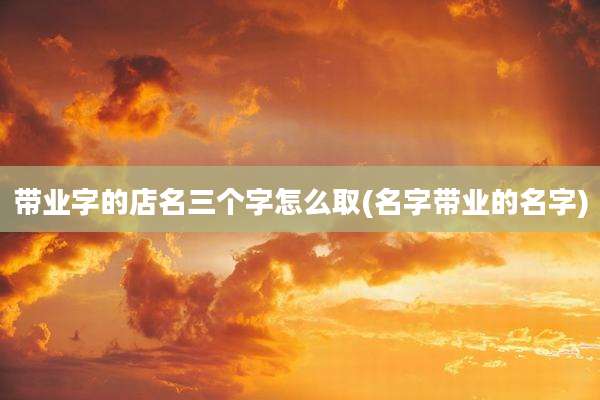 带业字的店名三个字怎么取(名字带业的名字)