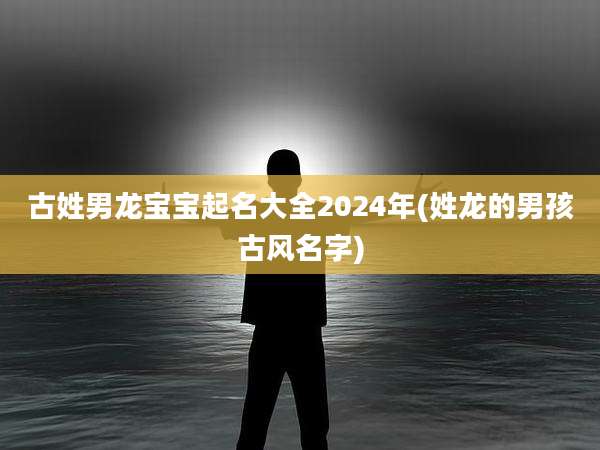 古姓男龙宝宝起名大全2024年(姓龙的男孩古风名字)