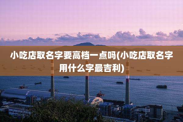 小吃店取名字要高档一点吗(小吃店取名字用什么字最吉利)