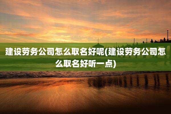 建设劳务公司怎么取名好呢(建设劳务公司怎么取名好听一点)