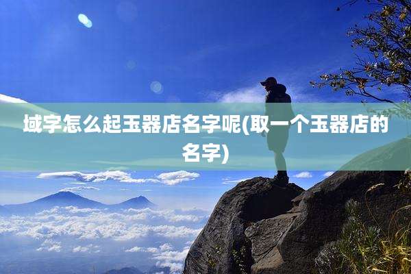 域字怎么起玉器店名字呢(取一个玉器店的名字)