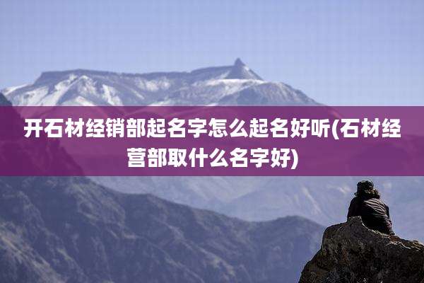 开石材经销部起名字怎么起名好听(石材经营部取什么名字好)