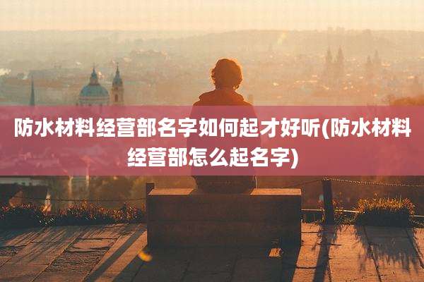 防水材料经营部名字如何起才好听(防水材料经营部怎么起名字)