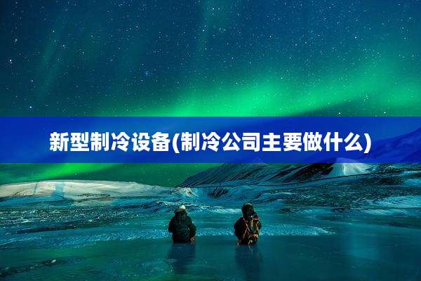 新型制冷设备(制冷公司主要做什么)