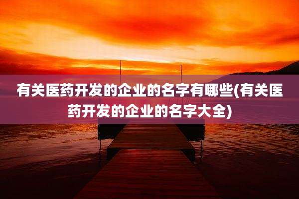 有关医药开发的企业的名字有哪些(有关医药开发的企业的名字大全)