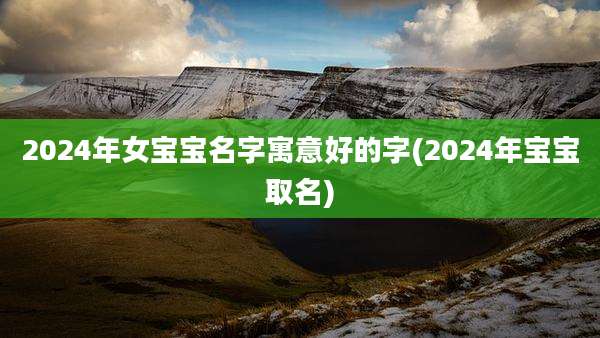 2024年女宝宝名字寓意好的字(2024年宝宝取名)
