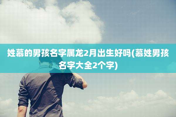 姓慕的男孩名字属龙2月出生好吗(慕姓男孩名字大全2个字)