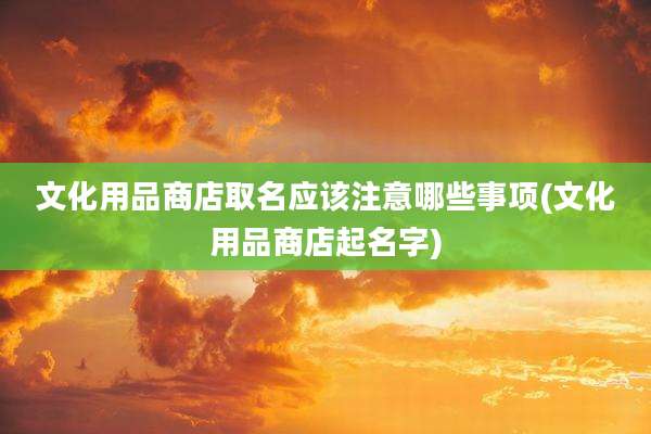 文化用品商店取名应该注意哪些事项(文化用品商店起名字)